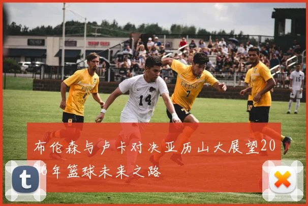 布伦森与卢卡对决亚历山大展望2026年篮球未来之路