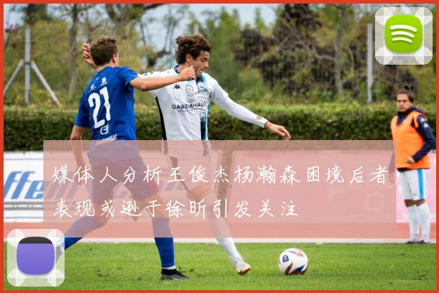 媒体人分析王俊杰杨瀚森困境后者表现或逊于徐昕引发关注