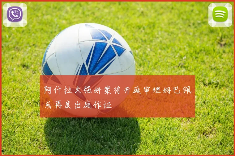阿什拉夫强奸案将开庭审理姆巴佩或再度出庭作证