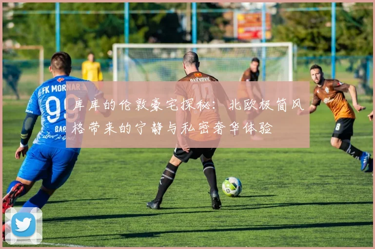 库库的伦敦豪宅探秘：北欧极简风格带来的宁静与私密奢华体验