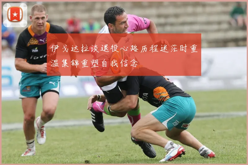 伊戈达拉谈退役心路历程迷茫时重温集锦重塑自我信念