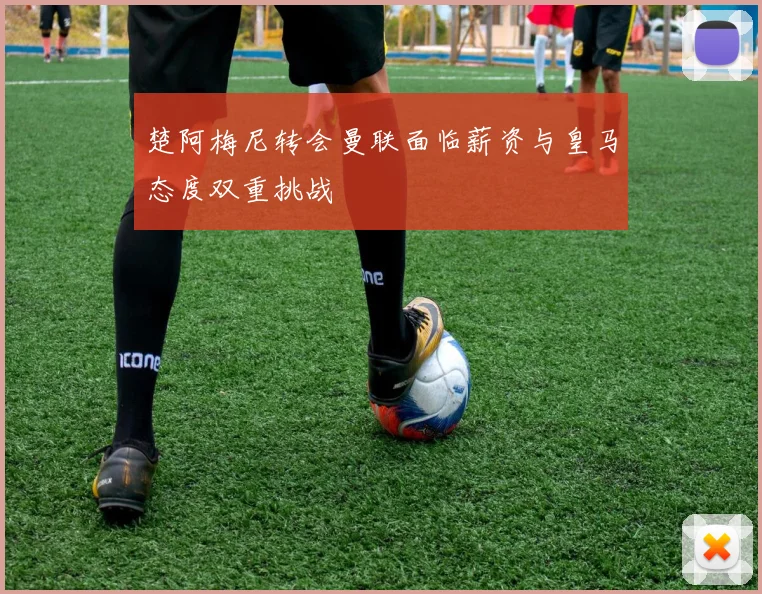 楚阿梅尼转会曼联面临薪资与皇马态度双重挑战