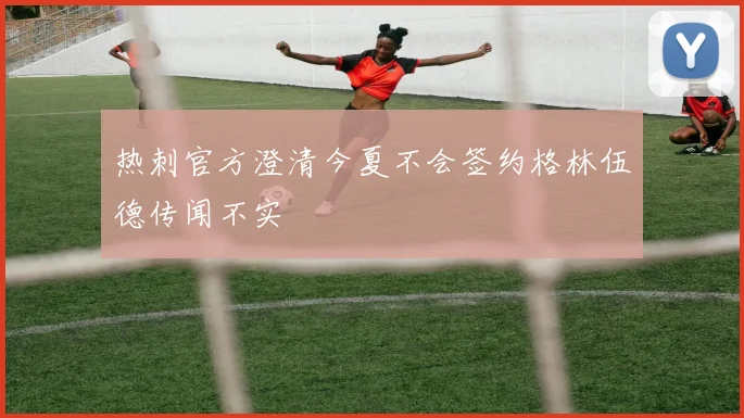 热刺官方澄清今夏不会签约格林伍德传闻不实