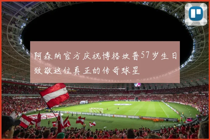 阿森纳官方庆祝博格坎普57岁生日致敬这位真正的传奇球星