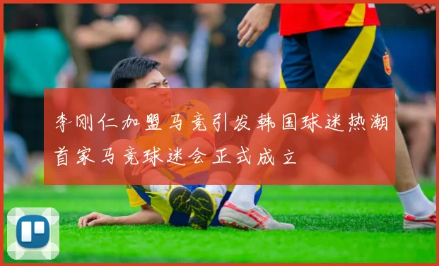 李刚仁加盟马竞引发韩国球迷热潮首家马竞球迷会正式成立
