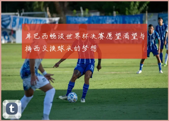 库巴西畅谈世界杯决赛愿望渴望与梅西交换球衣的梦想