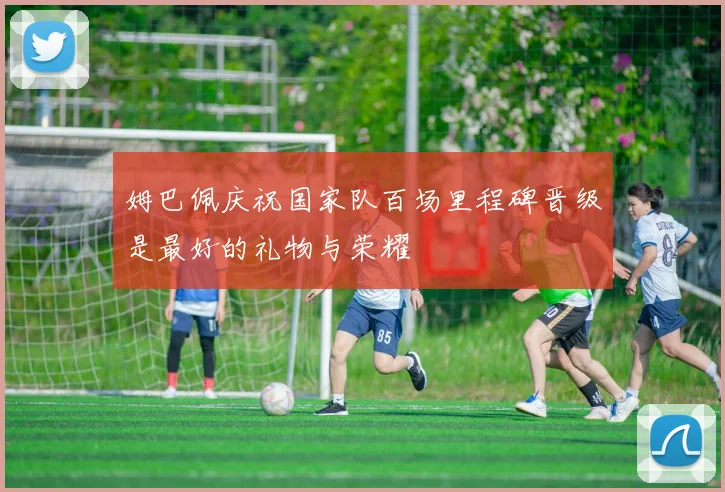 姆巴佩庆祝国家队百场里程碑晋级是最好的礼物与荣耀