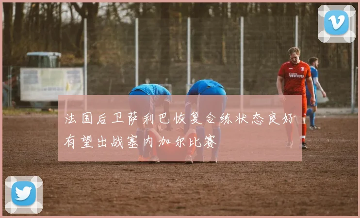 法国后卫萨利巴恢复合练状态良好有望出战塞内加尔比赛