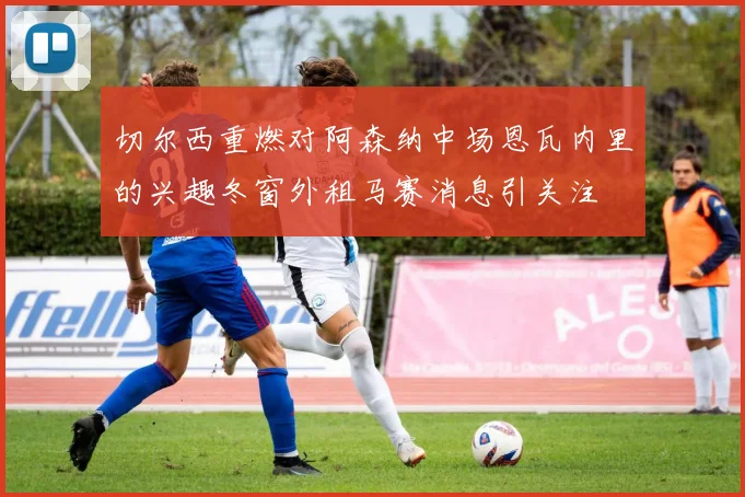 切尔西重燃对阿森纳中场恩瓦内里的兴趣冬窗外租马赛消息引关注