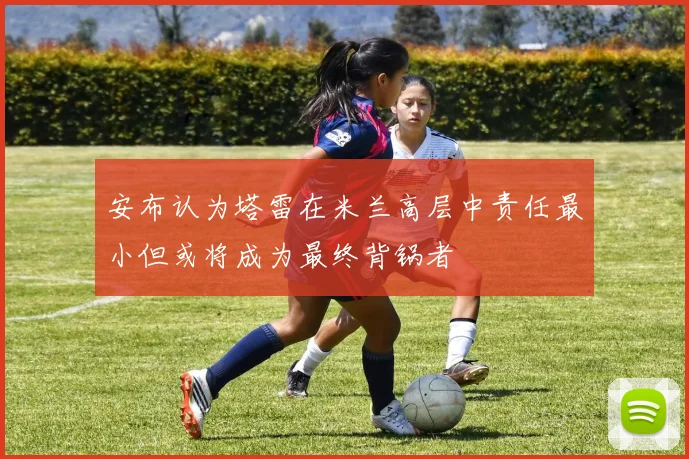 安布认为塔雷在米兰高层中责任最小但或将成为最终背锅者