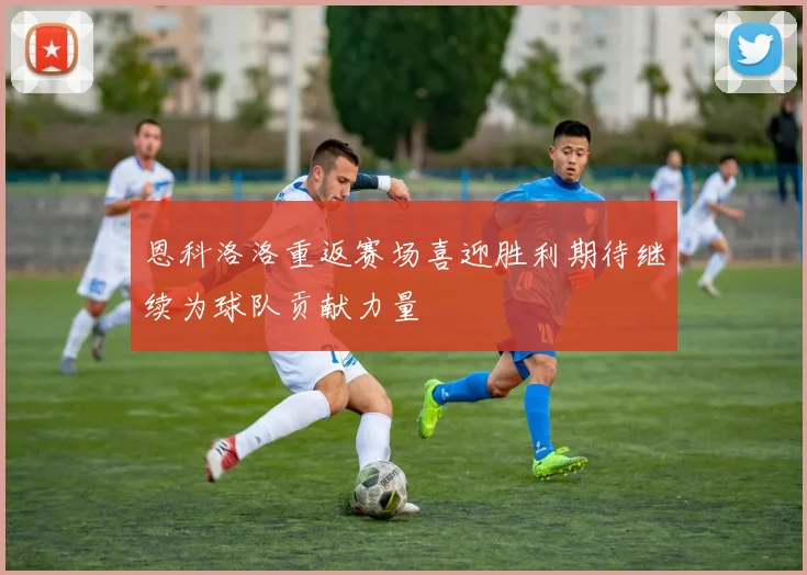 恩科洛洛重返赛场喜迎胜利期待继续为球队贡献力量