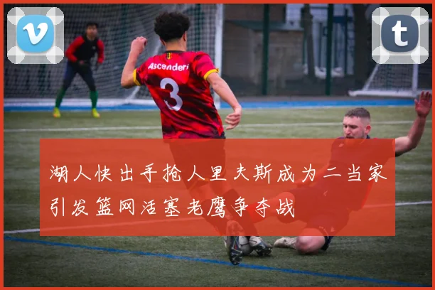 湖人快出手抢人里夫斯成为二当家引发篮网活塞老鹰争夺战