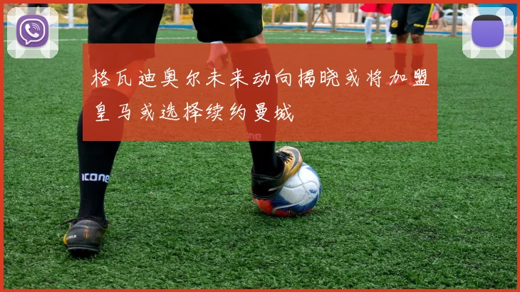 格瓦迪奥尔未来动向揭晓或将加盟皇马或选择续约曼城