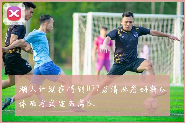 湖人计划在得到077后清洗詹姆斯以体面方式宣布离队